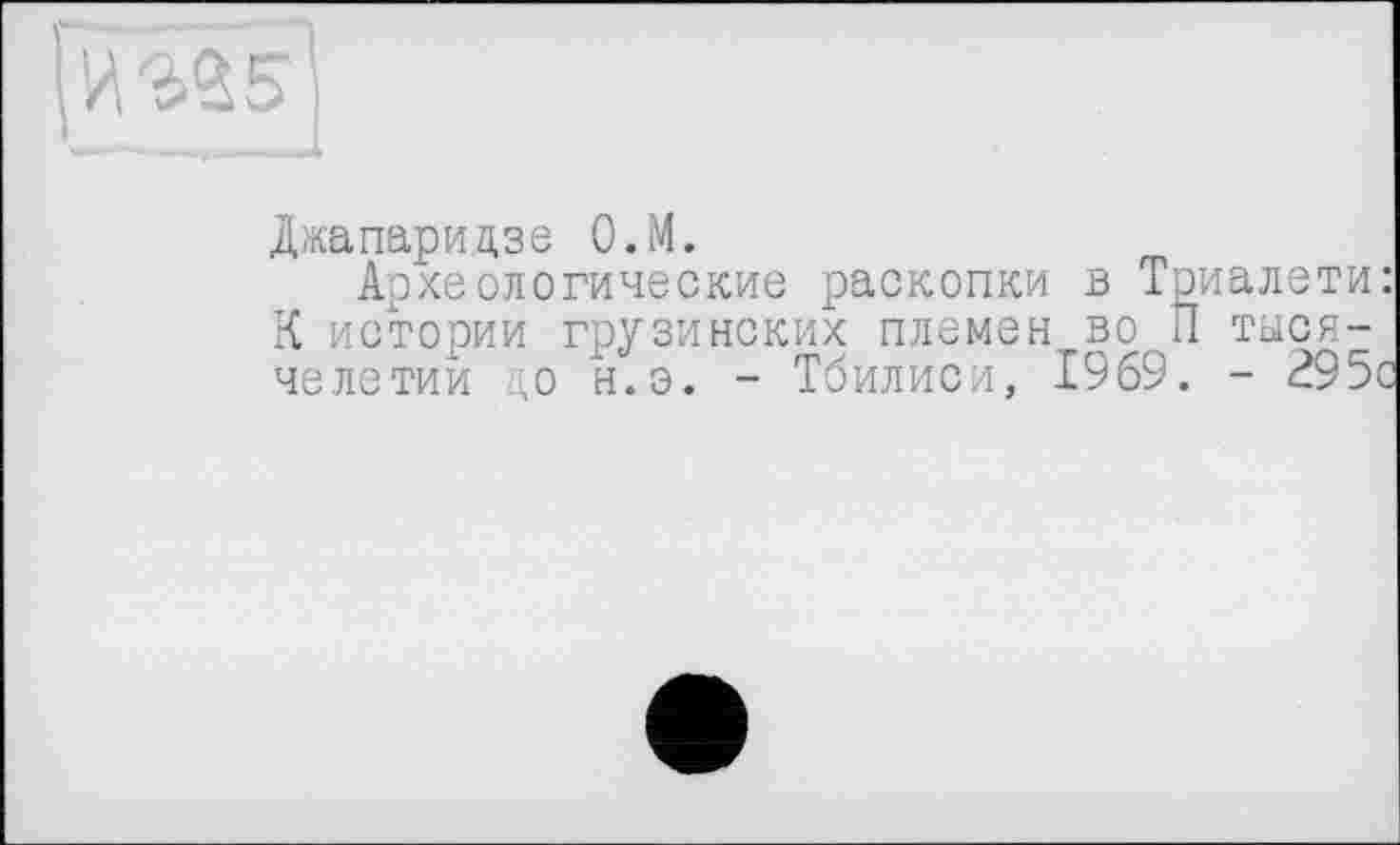 ﻿№35
Джапаридзе О.М.
Археологические раскопки в Триалети: К истории грузинских племен во П тысячелетии ,о н.э. - Тбилиси, 1969. - 295с